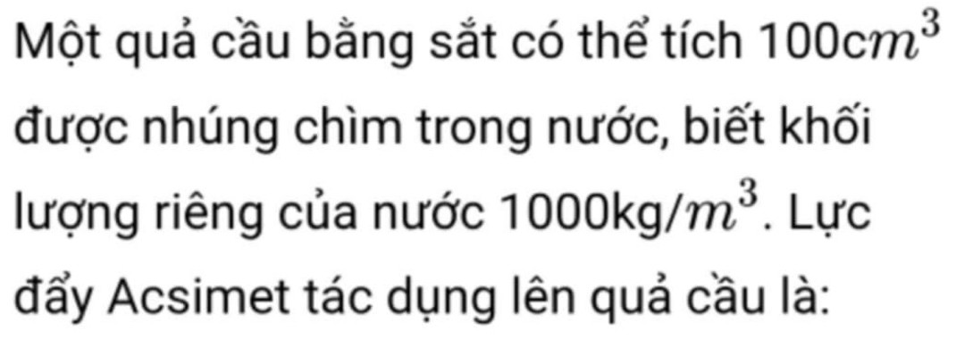 Một quả cầu bằng sắt có thể tích 100cm^3
được nhúng chìm trong nước, biết khối 
lượng riêng của nước 1000kg/m^3. Lực 
đẩy Acsimet tác dụng lên quả cầu là: