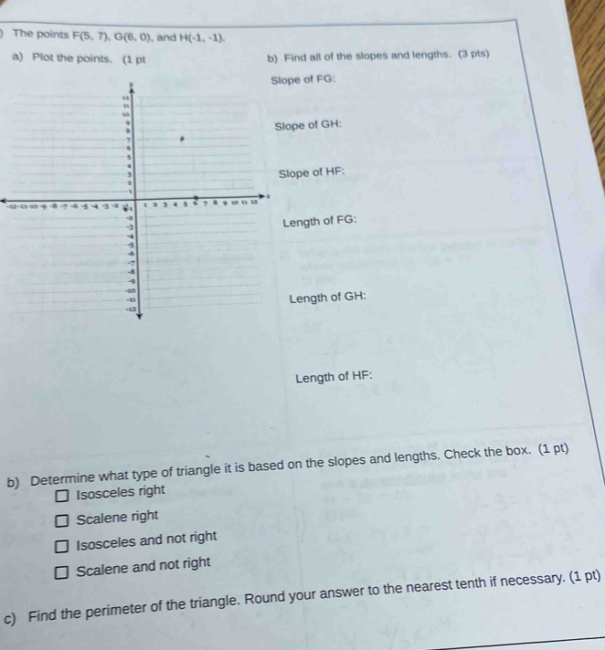 The points F(5,7), G(6,0) , and H(-1,-1). 
a) Plot the points. (1 pt b) Find all of the slopes and lengths. (3 pts)
of FG :
e of GH :
pe of HF :
-12
ngth of FG :
ength of GH :
Length of HF :
b) Determine what type of triangle it is based on the slopes and lengths. Check the box. (1 pt)
Isosceles right
Scalene right
Isosceles and not right
Scalene and not right
c) Find the perimeter of the triangle. Round your answer to the nearest tenth if necessary. (1 pt)