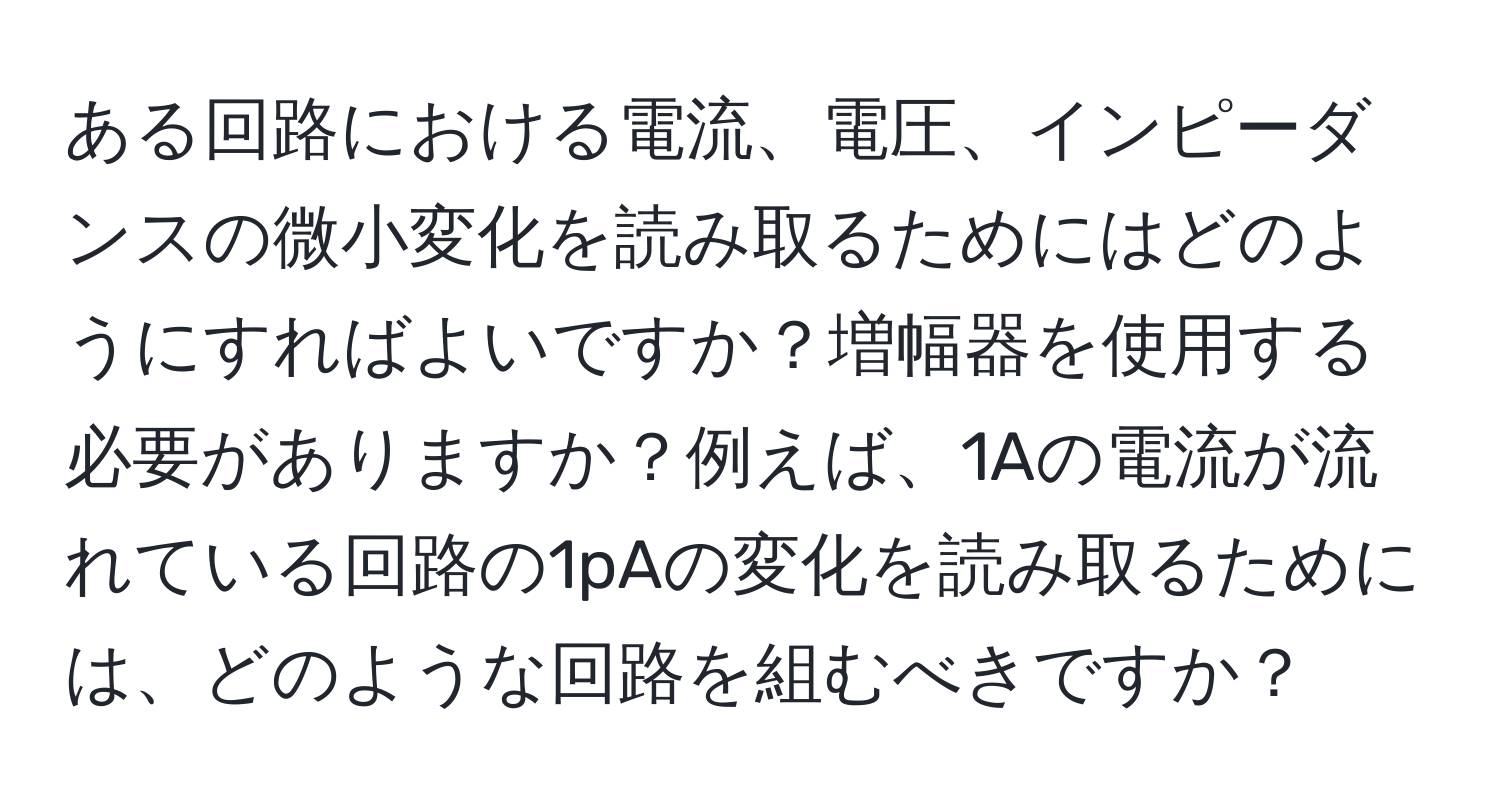 ある回路における電流、電圧、インピーダンスの微小変化を読み取るためにはどのようにすればよいですか？増幅器を使用する必要がありますか？例えば、1Aの電流が流れている回路の1pAの変化を読み取るためには、どのような回路を組むべきですか？