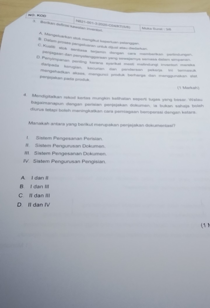 NO. KOD
N821-001-3:2020-C04/KT(5/6) Muka Surst : 348
3. Berikan definisi kawalan inventori.
A. Mangeluarkan stok mengikut keperluan pelanggan.
B. Dalam proses pengeluaran untuk dijual atau diedarkan.
C. Kualiti stok sentiasa terjamin dengan cara memberikan perlindungan
penjagaan dan penyefenggaraan yang sewajamya semasa dalam simpanan.
D. Penyimpanan penting kerana syarikst mesti melindungi irwentori mereka
daripada kerugian, kecurian dan pendersan pekarja. (nì terasuk
mengehadkan akses, mengunci produk berharga dan menggunakan alat
penjejakan pada produk
(1 Markah)
4. Mendigitalkan rekod kerlas mungkin kelihatan seperti tugas yang besar. Wa1su
bagaimanapun dengan perisian penjejakan dokumen la bukan sahaja boleh
diurus tetapi boleh meningkatkan cara pemiagaan beroperasi dengan ketara.
Manakah antara yang berikut merupakan penjejakan dokumentasi?
1. Sistem Pengesanan Perisian.
II. Sistem Pengurusan Dokumen.
III Sistem Pengesanan Dokumen.
IV Sistem Pengurusan Pengisian.
A I dan II
B I dan III
C II dan III
D II dan IV
(1N