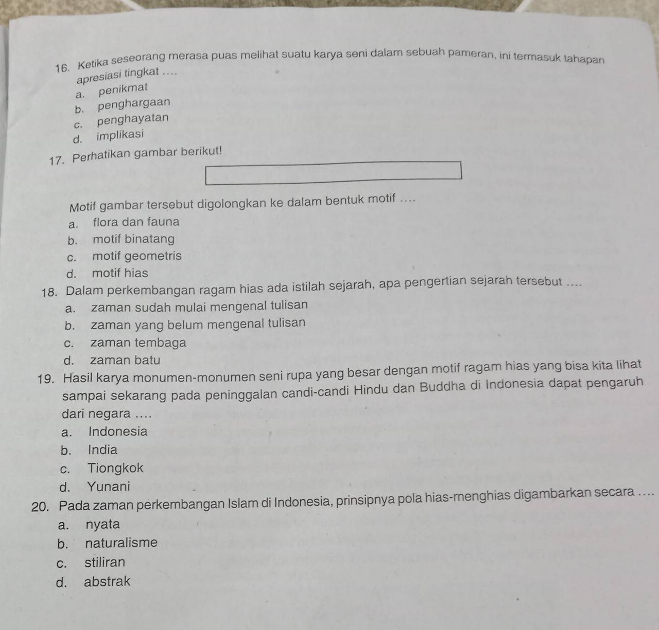 Ketika seseorang merasa puas melihat suatu karya seni dalam sebuah pameran, ini termasuk tahapan
apresiasi tingkat ....
a. penikmat
b. penghargaan
c. penghayatan
d. implikasi
17. Perhatikan gambar berikut!
Motif gambar tersebut digolongkan ke dalam bentuk motif ....
a. flora dan fauna
b. motif binatang
c. motif geometris
d. motif hias
18. Dalam perkembangan ragam hias ada istilah sejarah, apa pengertian sejarah tersebut ....
a. zaman sudah mulai mengenal tulisan
b. zaman yang belum mengenal tulisan
c. zaman tembaga
d. zaman batu
19. Hasil karya monumen-monumen seni rupa yang besar dengan motif ragam hias yang bisa kita lihat
sampai sekarang pada peninggalan candi-candi Hindu dan Buddha di Indonesia dapat pengaruh
dari negara ....
a. Indonesia
b. India
c. Tiongkok
d. Yunani
20. Pada zaman perkembangan Islam di Indonesia, prinsipnya pola hias-menghias digambarkan secara ....
a. nyata
b. naturalisme
c. stiliran
d. abstrak