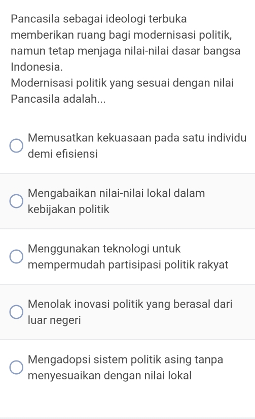 Pancasila sebagai ideologi terbuka
memberikan ruang bagi modernisasi politik,
namun tetap menjaga nilai-nilai dasar bangsa
Indonesia.
Modernisasi politik yang sesuai dengan nilai
Pancasila adalah...
Memusatkan kekuasaan pada satu individu
demi efisiensi
Mengabaikan nilai-nilai lokal dalam
kebijakan politik
Menggunakan teknologi untuk
mempermudah partisipasi politik rakyat
Menolak inovasi politik yang berasal dari
luar negeri
Mengadopsi sistem politik asing tanpa
menyesuaikan dengan nilai lokal