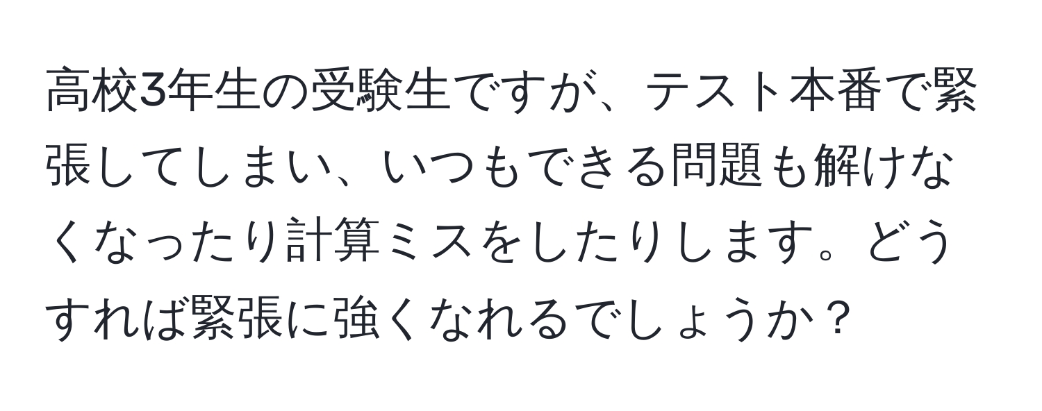 高校3年生の受験生ですが、テスト本番で緊張してしまい、いつもできる問題も解けなくなったり計算ミスをしたりします。どうすれば緊張に強くなれるでしょうか？