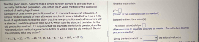 Test the given claim. Assume that a simple random sample is selected from a Find the test statistic. 
normally distributed population. Use either the P -value method or the traditional 
method of testing hypotheses.
x^2=□
Company A uses a new production method to manufacture aircraft altimeters. A 
simple random sample of new altimeters resulted in errors listed below. Use a 0.05 (Round to two decimal places as needed.) 
level of significance to test the claim that the new production method has errors with 
a standard deviation greater than 32.2 ft, which was the standard deviation for the Determine the critical value(s). 
old production method. If it appears that the standard deviation is greater, does the The critical value(s) is/¿re □ . 
new production method appear to be better or worse than the old method? Should (Use a comma to separate answers as needed. Round to two decimal 
the company take any action? places as needed.)
-41, 78, -20, -70, -40, 13, 15, 54, -5, −52, -107, -107 □ Since the test statistic is the critical value(s),