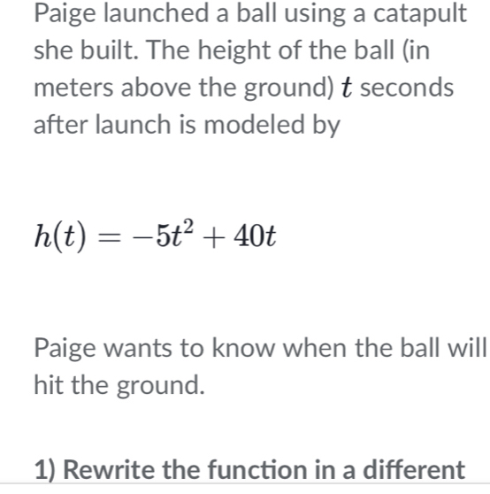 Paige launched a ball using a catapult 
she built. The height of the ball (in
meters above the ground) t seconds
after launch is modeled by
h(t)=-5t^2+40t
Paige wants to know when the ball will 
hit the ground. 
1) Rewrite the function in a different