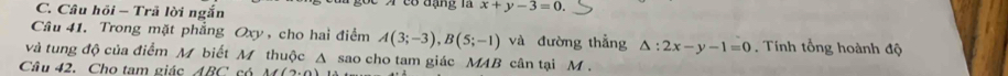 Câu hồi - Trã lời ngắn 6 đạng là x+y-3=0. 
Câu 41. Trong mặt phẳng Oxy , cho hai điểm A(3;-3), B(5;-1) và đường thẳng △ :2x-y-1=0. Tính tổng hoành độ 
và tung độ của điểm M biết M thuộc Δ sao cho tam giác MAB cân tại M. 
Câu 42. Cho tam giác ABC có A((2,0)