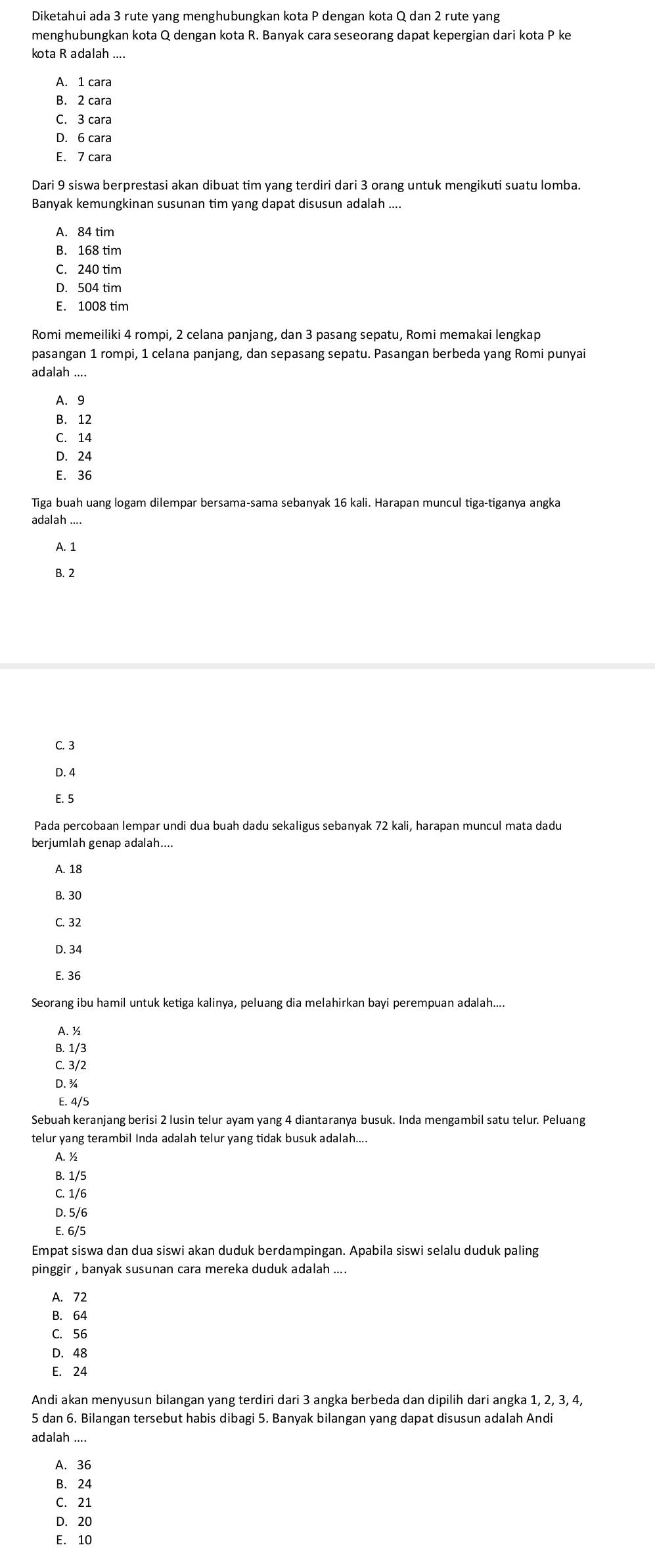 Diketahui ada 3 rute yang menghubungkan kota P dengan kota Q dan 2 rute yang
menghubungkan kota Q dengan kota R. Banyak cara seseorang dapat kepergian dari kota P ke
kota R adalah ....
A. 1 cara
B. 2 cara
C. 3 cara
D. 6 cara
E. 7 cara
Dari 9 siswa berprestasi akan dibuat tim yang terdiri dari 3 orang untuk mengikuti suatu lomba.
Banyak kemungkinan susunan tim yang dapat disusun adalah ....
B. 168 tim
C. 240 tim
D. 504 tim
E. 1008 tim
Romi memeiliki 4 rompi, 2 celana panjang, dan 3 pasang sepatu, Romi memakai lengkap
pasangan 1 rompi, 1 celana panjang, dan sepasang sepatu. Pasangan berbeda yang Romi punyai
adalah ....
A. 9
B. 12
C. 14
D. 24
E. 36
Tiga buah uang logam dilempar bersama-sama sebanyak 16 kali. Harapan muncul tiga-tiganya angka
adalah ....
A. 1
B. 2
C. 3
D. 4
E. 5
berjumlah genap adalah....
A. 18
B. 30
C. 32
D. 34
E. 36
Seorang ibu hamil untuk ketiga kalinya, peluang dia melahirkan bayi perempuan adalah....
A. ½
B. 1/3
C. 3/2
D. ¾
E. 4/5
Sebuah keranjang berisi 2 lusin telur ayam yang 4 diantaranya busuk. Inda mengambil satu telur. Peluang
telur yang terambil Inda adalah telur yang tidak busuk adalah....
A. ½
B. 1/5
C. 1/6
D. 5/6
E. 6/5
Empat siswa dan dua siswi akan duduk berdampingan. Apabila siswi selalu duduk paling
pinggir , banyak susunan cara mereka duduk adalah ....
A. 72
B. 64
C. 56
D. 48
E. 24
Andi akan menyusun bilangan yang terdiri dari 3 angka berbeda dan dipilih dari angka 1, 2, 3, 4,
5 dan 6. Bilangan tersebut habis dibagi 5. Banyak bilangan yang dapat disusun adalah Andi
adalah ....
A. 36
B. 24
C. 21
D. 20
E. 10