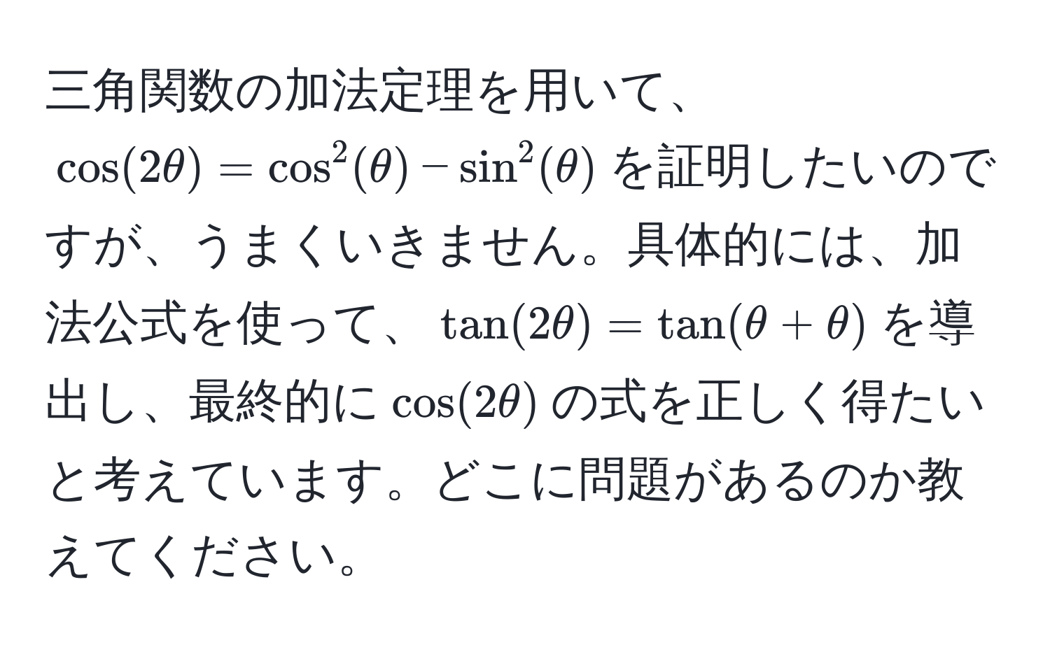 三角関数の加法定理を用いて、$ cos(2θ) = cos^2(θ) - sin^2(θ) $を証明したいのですが、うまくいきません。具体的には、加法公式を使って、$ tan(2θ) = tan(θ + θ) $を導出し、最終的に$ cos(2θ) $の式を正しく得たいと考えています。どこに問題があるのか教えてください。