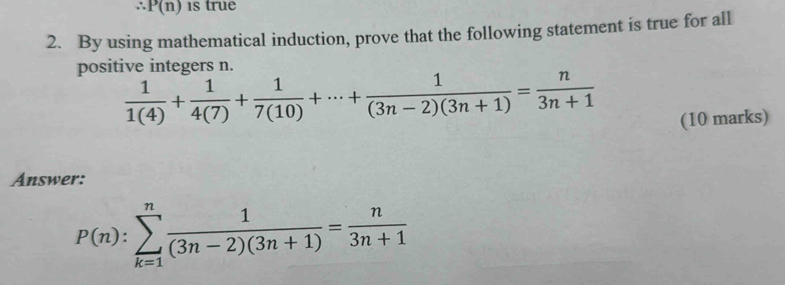 P(n)
2. By using mathematical induction, prove that the following statement is true for all 
positive integers n.
 1/1(4) + 1/4(7) + 1/7(10) +·s + 1/(3n-2)(3n+1) = n/3n+1 
(10 marks) 
Answer:
P(n):sumlimits _(k=1)^n 1/(3n-2)(3n+1) = n/3n+1 