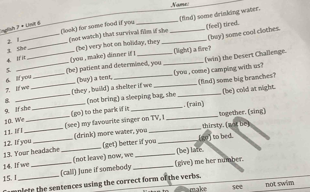 Name:
(find) some drinking water.
English 7 • Unit 6
2. I _(look) for some food if you__
(feel) tired.
(buy) some cool clothes.
(not watch) that survival film if she_
3. She_
_(be) very hot on holiday, they
4. If it
(you , make) dinner if I _(light) a fire?
(win) the Desert Challenge.
5.
_(be) patient and determined, you_
6. If you
_(buy) a tent, (you , come) camping with us?
7. If we
_(they , build) a shelter if we _(find) some big branches?
8.
_(not bring) a sleeping bag, she _(be) cold at night.
9. If she
10. We __(go) to the park if it __. (rain)
11. If I (see) my favourite singer on TV, I together. (sing)
12. If you _(drink) more water, you __thirsty. (not be)
13. Your headache _(get) better if you (go) to bed.
14. If we (not leave) now, we _(be) late.
15. I __(call) June if somebody _(give) me her number.
mplete the sentences using the correct form of the verbs.
make see not swim