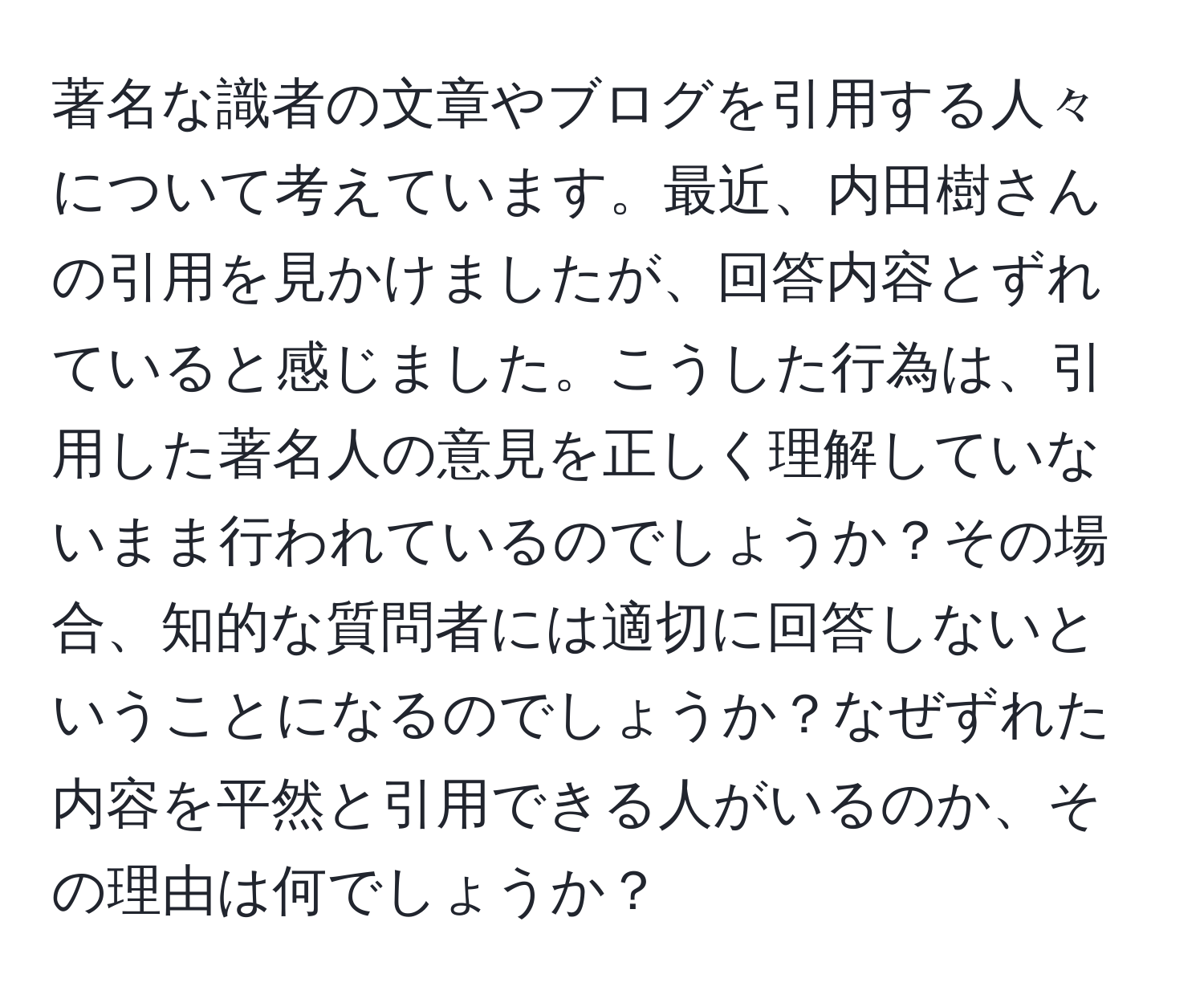 著名な識者の文章やブログを引用する人々について考えています。最近、内田樹さんの引用を見かけましたが、回答内容とずれていると感じました。こうした行為は、引用した著名人の意見を正しく理解していないまま行われているのでしょうか？その場合、知的な質問者には適切に回答しないということになるのでしょうか？なぜずれた内容を平然と引用できる人がいるのか、その理由は何でしょうか？