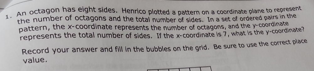 An octagon has eight sides. Henrico plotted a pattern on a coordinate plane to represent 
the number of octagons and the total number of sides. In a set of ordered pairs in the 
pattern, the x-coordinate represents the number of octagons, and the y-coordinate 
represents the total number of sides. If the x-coordinate is 7, what is the y-coordinate? 
Record your answer and fill in the bubbles on the grid. Be sure to use the correct place 
value.