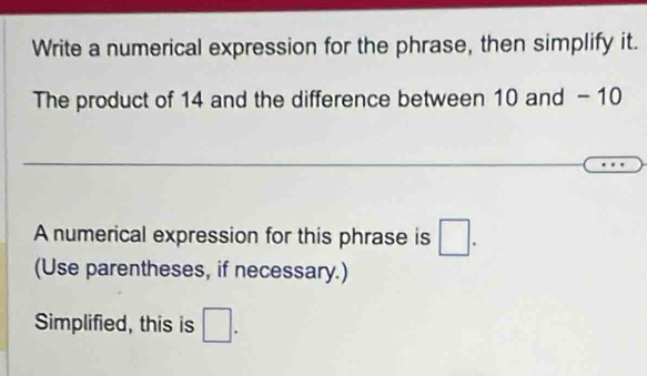 Write a numerical expression for the phrase, then simplify it. 
The product of 14 and the difference between 10 and - 10
A numerical expression for this phrase is □. 
(Use parentheses, if necessary.) 
Simplified, this is □.