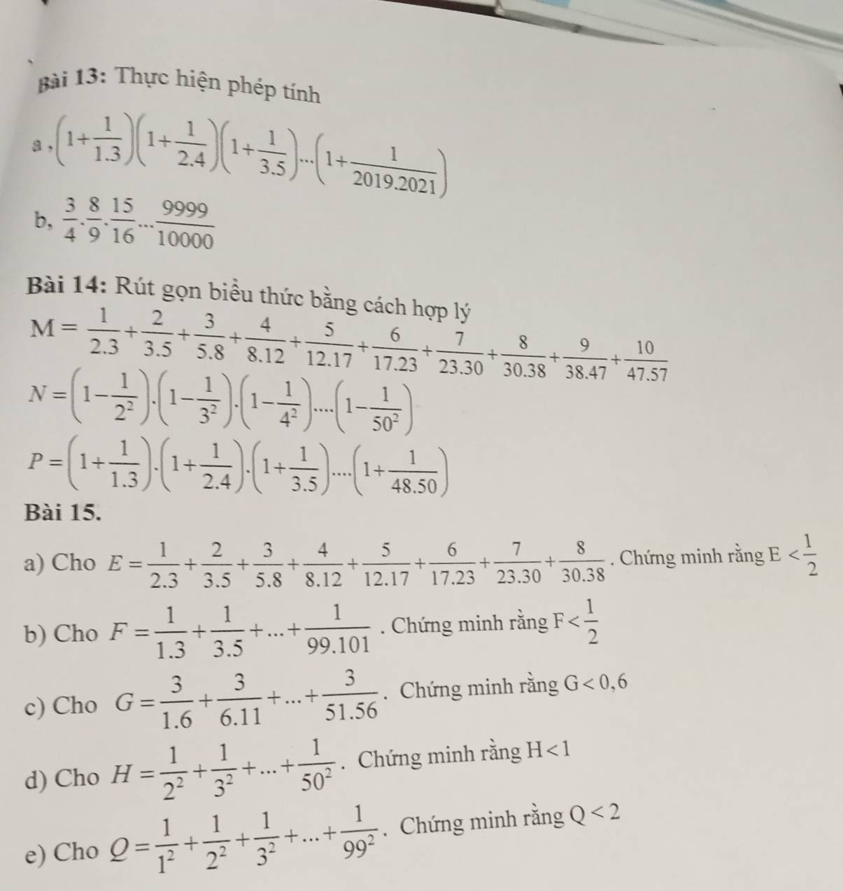 Thực hiện phép tính
a (1+ 1/1.3 )(1+ 1/2.4 )(1+ 1/3.5 )...(1+ 1/2019.2021 )
b,  3/4 . 8/9 . 15/16 ... 9999/10000 
Bài 14: Rút gọn biều thức bằng cách hợp lý
M= 1/2.3 + 2/3.5 + 3/5.8 + 4/8.12 + 5/12.17 + 6/17.23 + 7/23.30 + 8/30.38 + 9/38.47 + 10/47.57 
N=(1- 1/2^2 ).(1- 1/3^2 ).(1- 1/4^2 )....(1- 1/50^2 )
P=(1+ 1/1.3 )· (1+ 1/2.4 )· (1+ 1/3.5 )....(1+ 1/48.50 )
Bài 15.
a) Cho E= 1/2.3 + 2/3.5 + 3/5.8 + 4/8.12 + 5/12.17 + 6/17.23 + 7/23.30 + 8/30.38 . Chứng minh rằng E
b) Cho F= 1/1.3 + 1/3.5 +...+ 1/99.101 . Chứng minh rằng F
c) Cho G= 3/1.6 + 3/6.11 +...+ 3/51.56 . Chứng minh rằng G<0,6
d) Cho H= 1/2^2 + 1/3^2 +...+ 1/50^2 . Chứng minh rằng H<1</tex>
e) Cho Q= 1/1^2 + 1/2^2 + 1/3^2 +...+ 1/99^2 . Chứng minh rằng Q<2</tex>