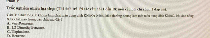 Phan I:
Trắc nghiệm nhiều lựa chọn (Thí sinh trã lời các câu hỏi 1 đến 18; mỗi câu hỏi chỉ chọn 1 đáp án).
Câu 1: Chất lõng X không làm nhạt màu dung dịch KMnO4 ở điều kiện thường nhưng làm mắt màu dung dịch KMnO4 khi đun nóng.
X là chất nào trong các chất sau đây?
A. Vinylbenzene.
B. 1,2-Dimethylbenzene.
C. Naphtalene.
D. Benzene.