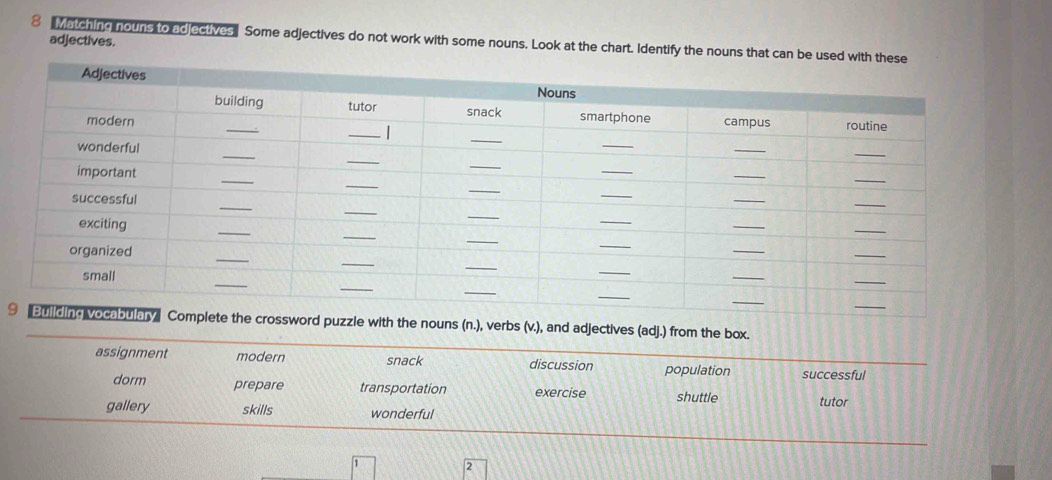 Matching nouns to ad ectives Some adjectives do not work with some nouns. Look at the chart. Identify the nouns that can adjectives.
9mplete the crossword puzzle with the nouns (n.), verbs (v.), and adjectives (adj.) from the box.
assignment modern snack discussion population successful
dorm prepare transportation exercise shuttle tutor
gallery skills wonderful
2