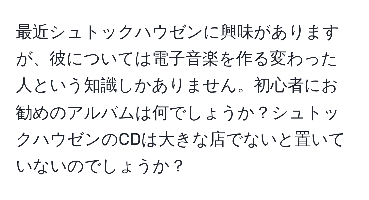 最近シュトックハウゼンに興味がありますが、彼については電子音楽を作る変わった人という知識しかありません。初心者にお勧めのアルバムは何でしょうか？シュトックハウゼンのCDは大きな店でないと置いていないのでしょうか？