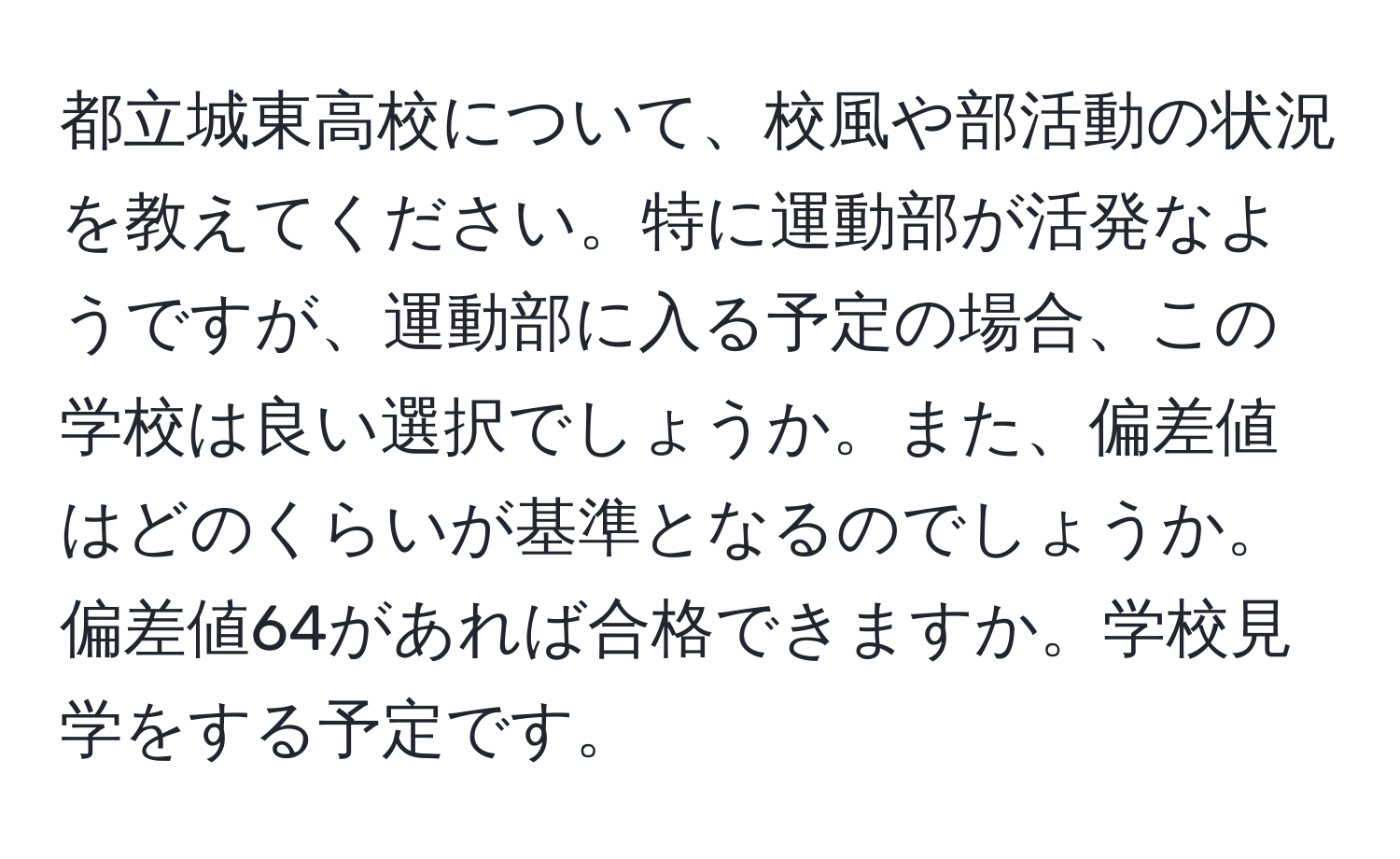 都立城東高校について、校風や部活動の状況を教えてください。特に運動部が活発なようですが、運動部に入る予定の場合、この学校は良い選択でしょうか。また、偏差値はどのくらいが基準となるのでしょうか。偏差値64があれば合格できますか。学校見学をする予定です。