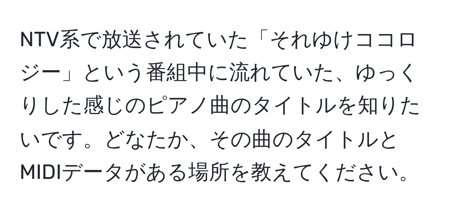 NTV系で放送されていた「それゆけココロジー」という番組中に流れていた、ゆっくりした感じのピアノ曲のタイトルを知りたいです。どなたか、その曲のタイトルとMIDIデータがある場所を教えてください。