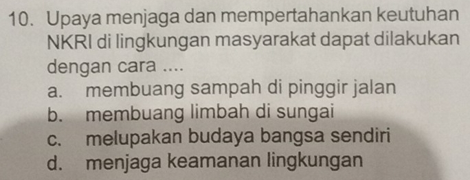 Upaya menjaga dan mempertahankan keutuhan
NKRI di lingkungan masyarakat dapat dilakukan
dengan cara ....
a. membuang sampah di pinggir jalan
b. membuang limbah di sungai
c. melupakan budaya bangsa sendiri
d. menjaga keamanan lingkungan