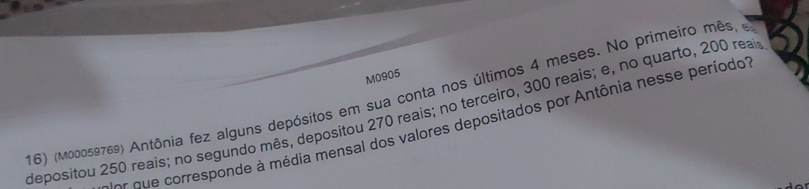 M0905 
16) (M00059769) Antônia fez alguns depósitos em sua conta nos últimos 4 meses. No primeiro mês, e 
depositou 250 reais; no segundo mês, depositou 270 reais; no terceiro, 300 reais; e, no quarto, 200 reaio 
rqu e corresponde à média mensal dos valores depositados por Antônia nesse períodot