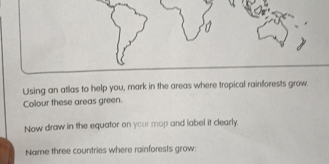 Using an atlas to help you, mark in the areas where tropical rainforests grow. 
Colour these areas green. 
Now draw in the equator on your map and label it clearly. 
Name three countries where rainforests grow: