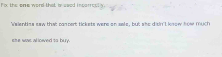 Fix the one word that is used incorrectly. 
Valentina saw that concert tickets were on sale, but she didn't know how much 
she was allowed to buy.