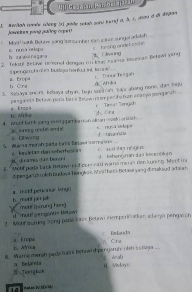 Uji Capaian Pembelajaran
I. Berilah tanda silang (x) pada salah satu huruf a, b, c, atau d di depan
jawaban yang paling tepat!
1. Motif batik Betawi yang bersumber dari aliran sungai adalah ....
a. nusa kelapa
c. loreng ondel-ondel
b. salakanagara d Ciliwun
2. Tekstil Betawi terkenal dengan ciri khas nuansa kesenian Betawi yang
dipengaruhi oleh budaya berikut ini, kecuali ....
a. Eropa c. Timur Tengah
b. Cina d Afrika
3. Kebaya encim, kebaya ehyak, baju sadariah, baju abang none, dan baju
pengantin Betawi pada batik Betawi memperlihatkan adanya pengaruh ....
a. Eropa c. Timur Tengah
b. Afrika d Cina
4. Motif batik yang menggambarkan aliran rezeki adalah ....
a loreng ondel ondel c. nusa kelapa
b. Ciliwung d. rasamala
5. Warna merah pada batik Betawi bermakna ....
a keuletan dan keberhasilan c. suci dan religius
b. dinamis dan berani d. kehangatan dan kecerdikan
6. " Motif pada batik Betawi ini didominasi warna merah dan kuning. Motif ini
dipengaruhi oleh budaya Tiongkok. Motif batik Betawi yang dimaksud adalah
a. motif pencakar langit
b. motif jali-jali
motif burung hong
d. motif pengantin Betawi
7. Motif burung hong pada batik Betawi memperlihatkan adanya pengaruh
a Eropa c. Belanda
d. Cina
b. Afrika
8. Warna merah pada batik Betawi dipengaruhi oleh budaya ....
a. Belanda c. Arab
d. Melayu
B. Tiongkok
14 Kelas IV SD/MI