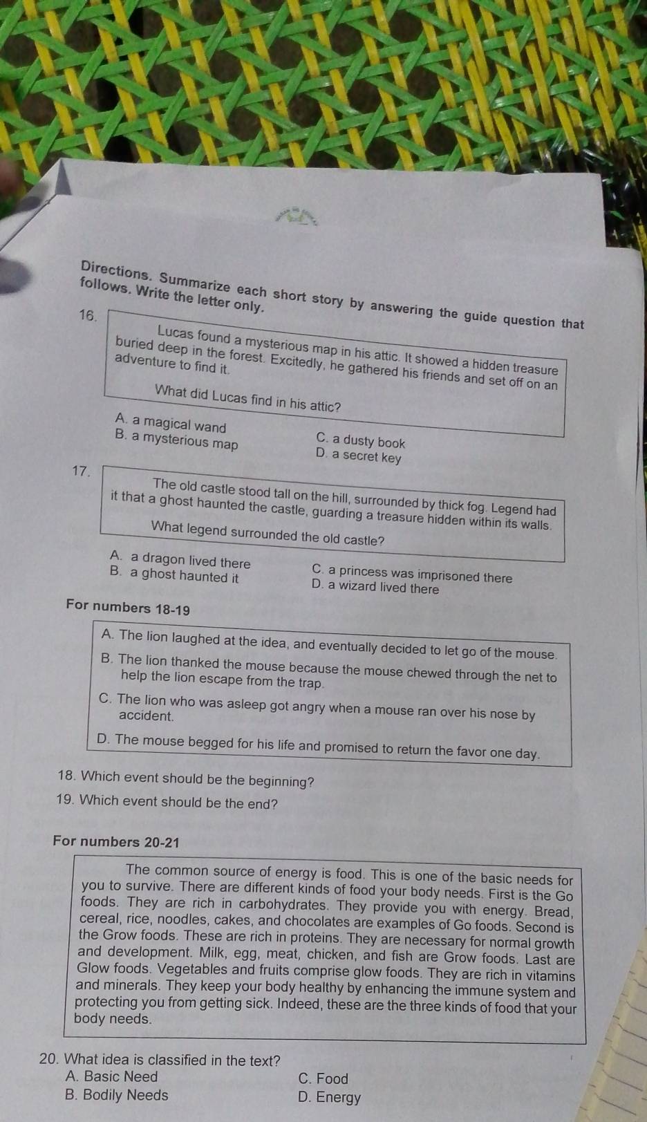 follows. Write the letter only.
Directions. Summarize each short story by answering the guide question that
16.
Lucas found a mysterious map in his attic. It showed a hidden treasure
buried deep in the forest. Excitedly, he gathered his friends and set off on an
adventure to find it.
What did Lucas find in his attic?
A. a magical wand C. a dusty book
B. a mysterious map D. a secret key
17.
The old castle stood tall on the hill, surrounded by thick fog. Legend had
it that a ghost haunted the castle, guarding a treasure hidden within its walls.
What legend surrounded the old castle?
A. a dragon lived there C. a princess was imprisoned there
B. a ghost haunted it D. a wizard lived there
For numbers 18-19
A. The lion laughed at the idea, and eventually decided to let go of the mouse
B. The lion thanked the mouse because the mouse chewed through the net to
help the lion escape from the trap.
C. The lion who was asleep got angry when a mouse ran over his nose by
accident.
D. The mouse begged for his life and promised to return the favor one day.
18. Which event should be the beginning?
19. Which event should be the end?
For numbers 20-21
The common source of energy is food. This is one of the basic needs for
you to survive. There are different kinds of food your body needs. First is the Go
foods. They are rich in carbohydrates. They provide you with energy. Bread,
cereal, rice, noodles, cakes, and chocolates are examples of Go foods. Second is
the Grow foods. These are rich in proteins. They are necessary for normal growth
and development. Milk, egg, meat, chicken, and fish are Grow foods. Last are
Glow foods. Vegetables and fruits comprise glow foods. They are rich in vitamins
and minerals. They keep your body healthy by enhancing the immune system and
protecting you from getting sick. Indeed, these are the three kinds of food that your
body needs.
20. What idea is classified in the text?
A. Basic Need C. Food
B. Bodily Needs D. Energy