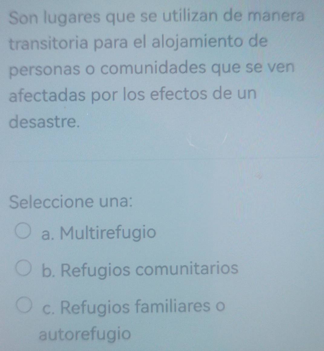 Son lugares que se utilizan de manera
transitoria para el alojamiento de
personas o comunidades que se ven
afectadas por los efectos de un
desastre.
Seleccione una:
a. Multirefugio
b. Refugios comunitarios
c. Refugios familiares o
autorefugio