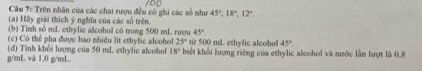 Trên nhãn của các chai rượu đều có ghi các số như 45°, 18°, 12°. 
(a) Hãy giải thích ý nghĩa của các số trên. 
(b) Tinh số mL ethylic alcohol có trong 500 mL rượu 45°. 
(c) Có thể pha được bao nhiêu lit ethylic alcohol 25° từ 500 mL ethylic alcohol 45°. 
(d) Tính khổi lượng của 50 mL ethylic alcohol 18° biết khối lượng riêng của ethylic alcohol và nước lần lượt là 0,8
g/mL và 1,0 g/mL.