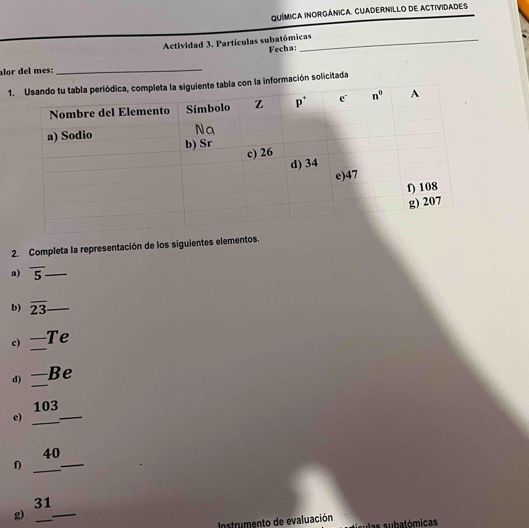 QUÍMICA INORGÁNICA. CUADERNILLO DE ACTIVIDADES
Actividad 3. Partículas subatómicas
Fecha:
alor del mes:_
rmación solicitada
2. Completa la representación de los siguientes elementos.
a) overline 5 _
b) overline 23 _
c) _ _  T e
_
d) frac . Be
103
e)_
_
40
f)_
_
31
g)_
Instrumento de evaluación sí culas subatómicas