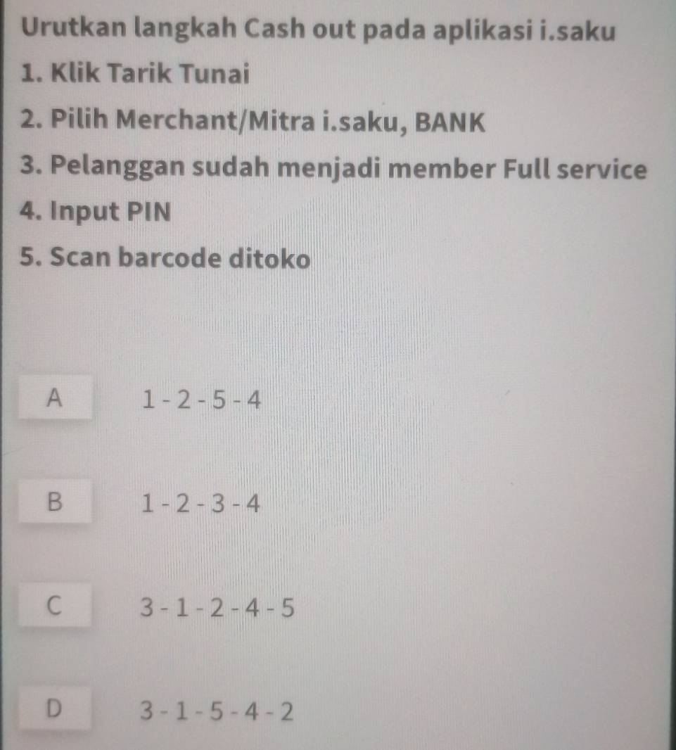 Urutkan langkah Cash out pada aplikasi i.saku
1. Klik Tarik Tunai
2. Pilih Merchant/Mitra i.saku, BANK
3. Pelanggan sudah menjadi member Full service
4. Input PIN
5. Scan barcode ditoko
A
1-2-5-4
B 1-2-3-4
C 3-1-2-4-5
D 3-1-5-4-2