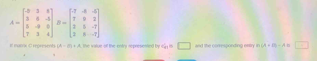 A=beginbmatrix -5&3&8 3&6&-5 5&-9&0 7&3&4endbmatrix B=beginbmatrix -7&-8&-5 7&9&2 2&5&-7 2&8&-7endbmatrix
If matrix C represents (A-B)+A , the value of the entry represented by C_41' is □ and the corresponding entry in (A+B)-A is 1+