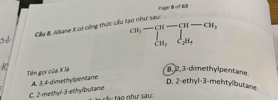 Page 8 of 63
beginarrayr CH_3-CH-CH-CH_3 CH_3C_2H_5endarray
Câu 8. Alkane X có công thức cấu tạo như sau:
Tên gọi của X là B. 2, 3 -dimethylpentane.
A. 3, 4 -dimethylpentane.
D. 2 -ethyl-3-mehtylbutane.
C. 2 -methyl- 3 -ethylbutane.
h ư s