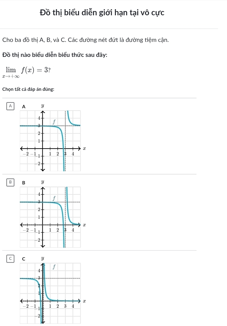 Đồ thị biểu diễn giới hạn tại vô cực
Cho ba đồ thị A, B, và C. Các đường nét đứt là đường tiệm cận.
Đồ thị nào biểu diễn biểu thức sau đây:
limlimits _xto +∈fty f(x)=3
Chọn tất cả đáp án đúng:
A
B
C