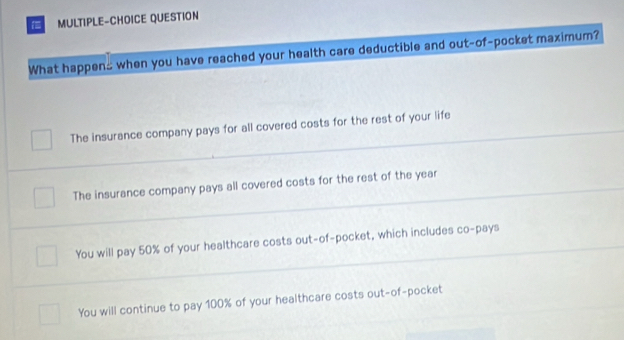 MULTIPLE-CHOICE QUESTION
What happens when you have reached your health care deductible and out-of-pocket maximum?
The insurance company pays for all covered costs for the rest of your life
The insurance company pays all covered costs for the rest of the year
You will pay 50% of your healthcare costs out-of-pocket, which includes co-pays
You will continue to pay 100% of your healthcare costs out-of-pocket