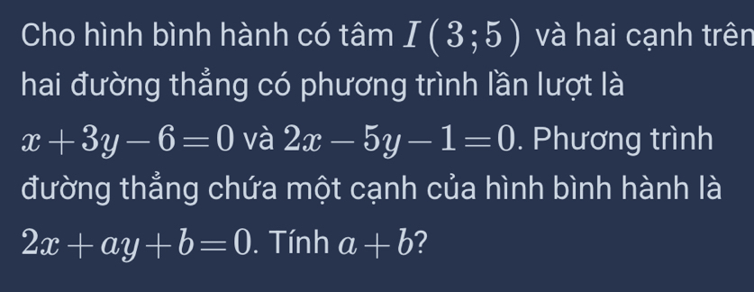 Cho hình bình hành có tâm I(3;5) và hai cạnh trên 
hai đường thẳng có phương trình lần lượt là
x+3y-6=0 và 2x-5y-1=0. Phương trình 
đường thẳng chứa một cạnh của hình bình hành là
2x+ay+b=0. Tính a+b ?