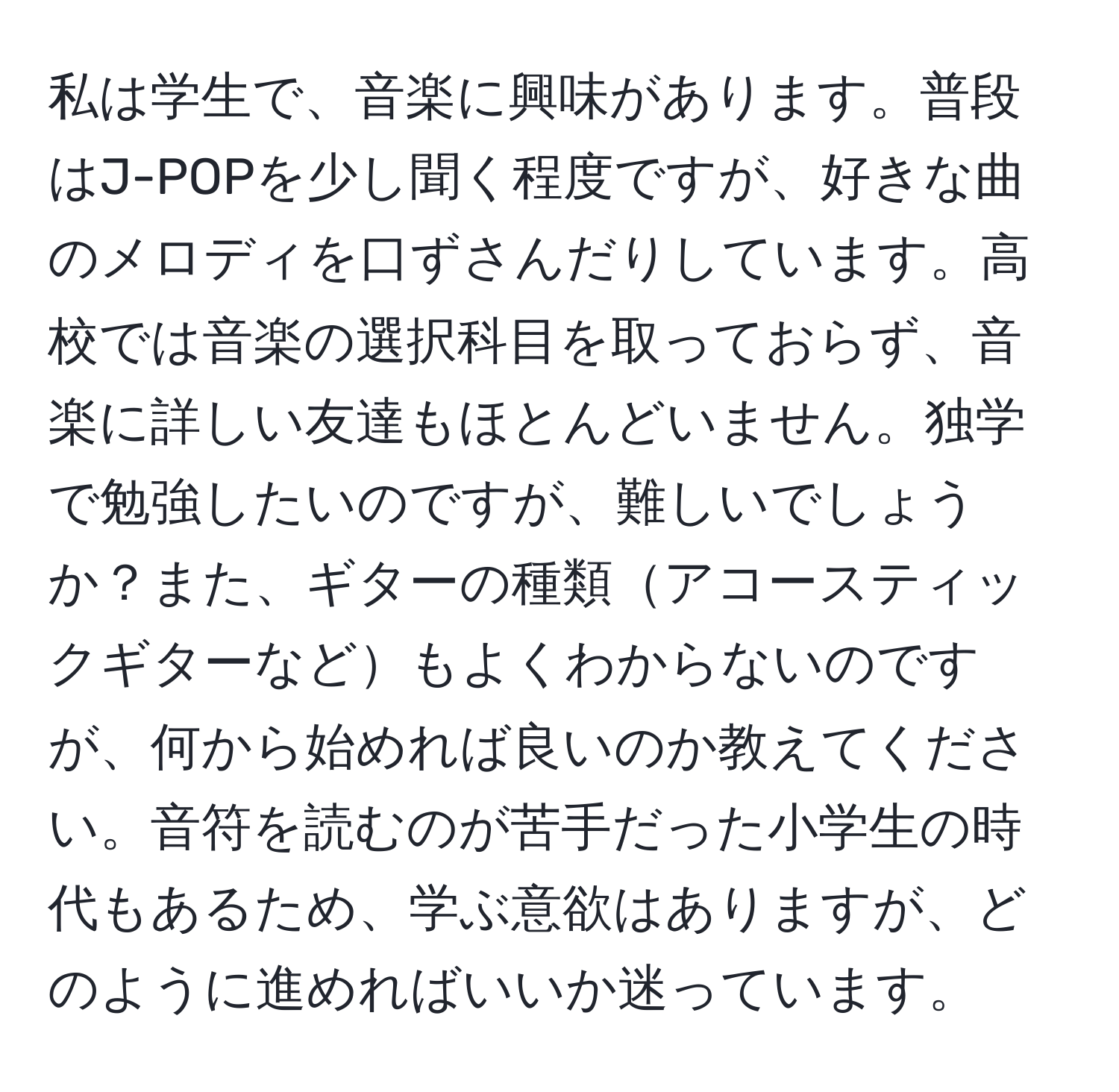 私は学生で、音楽に興味があります。普段はJ-POPを少し聞く程度ですが、好きな曲のメロディを口ずさんだりしています。高校では音楽の選択科目を取っておらず、音楽に詳しい友達もほとんどいません。独学で勉強したいのですが、難しいでしょうか？また、ギターの種類アコースティックギターなどもよくわからないのですが、何から始めれば良いのか教えてください。音符を読むのが苦手だった小学生の時代もあるため、学ぶ意欲はありますが、どのように進めればいいか迷っています。