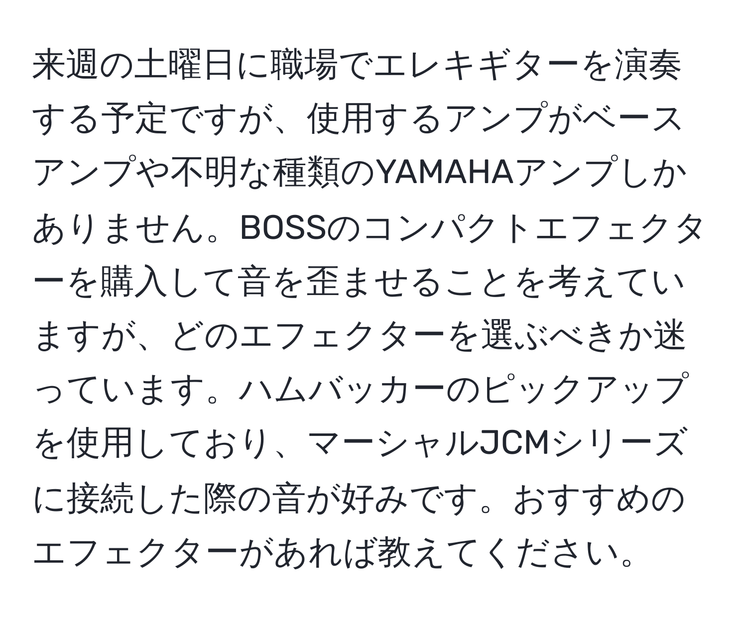 来週の土曜日に職場でエレキギターを演奏する予定ですが、使用するアンプがベースアンプや不明な種類のYAMAHAアンプしかありません。BOSSのコンパクトエフェクターを購入して音を歪ませることを考えていますが、どのエフェクターを選ぶべきか迷っています。ハムバッカーのピックアップを使用しており、マーシャルJCMシリーズに接続した際の音が好みです。おすすめのエフェクターがあれば教えてください。