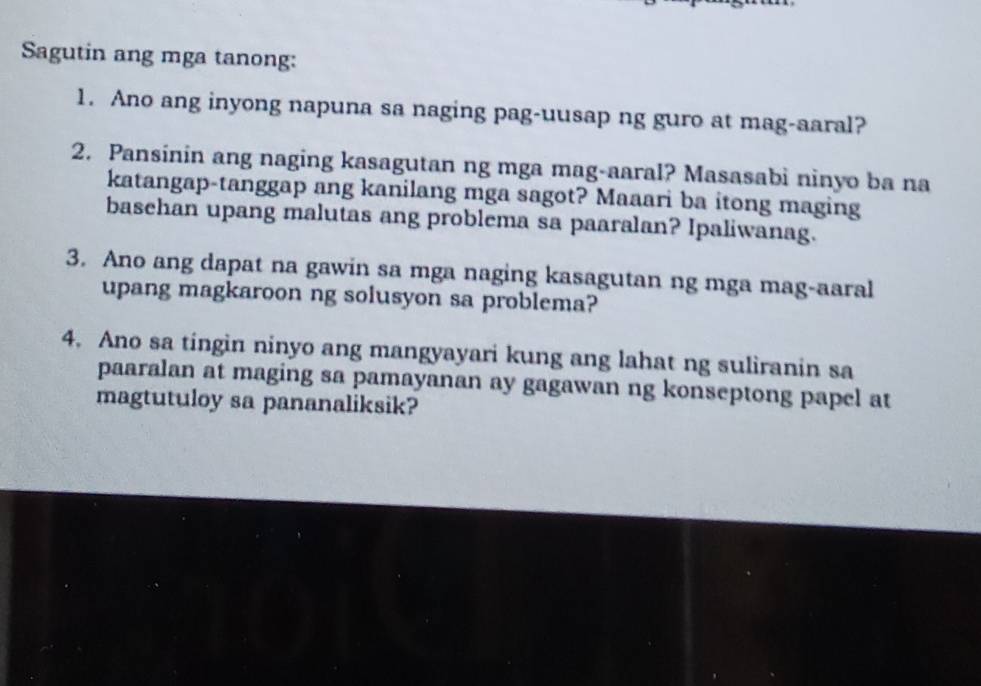 Sagutin ang mga tanong: 
1. Ano ang inyong napuna sa naging pag-uusap ng guro at mag-aaral? 
2. Pansinin ang naging kasagutan ng mga mag-aaral? Masasabi ninyo ba na 
katangap-tanggap ang kanilang mga sagot? Maaari ba itong maging 
basehan upang malutas ang problema sa paaralan? Ipaliwanag. 
3. Ano ang dapat na gawin sa mga naging kasagutan ng mga mag-aaral 
upang magkaroon ng solusyon sa problema? 
4. Ano sa tingin ninyo ang mangyayari kung ang lahat ng suliranin sa 
paaralan at maging sa pamayanan ay gagawan ng konseptong papel at 
magtutuloy sa pananaliksik?