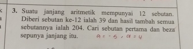 < 3. Suatu janjang aritmetik mempunyai 12 sebutan. 
Diberi sebutan ke -12 ialah 39 dan hasil tambah semua 
sebutannya ialah 204. Cari sebutan pertama dan beza 
sepunya janjang itu.