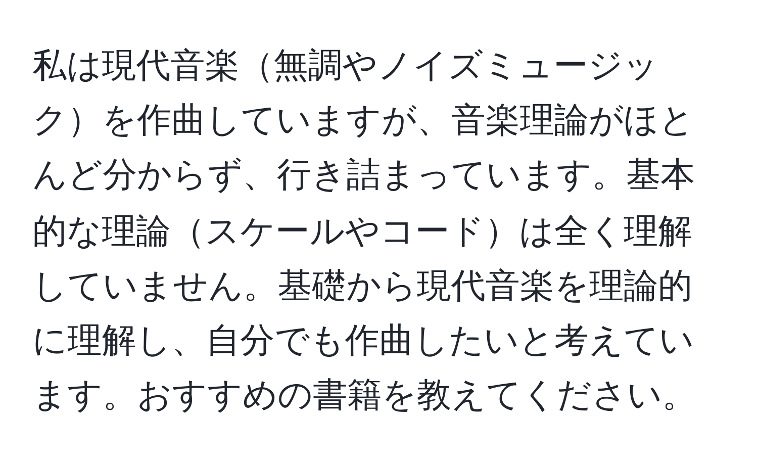 私は現代音楽無調やノイズミュージックを作曲していますが、音楽理論がほとんど分からず、行き詰まっています。基本的な理論スケールやコードは全く理解していません。基礎から現代音楽を理論的に理解し、自分でも作曲したいと考えています。おすすめの書籍を教えてください。