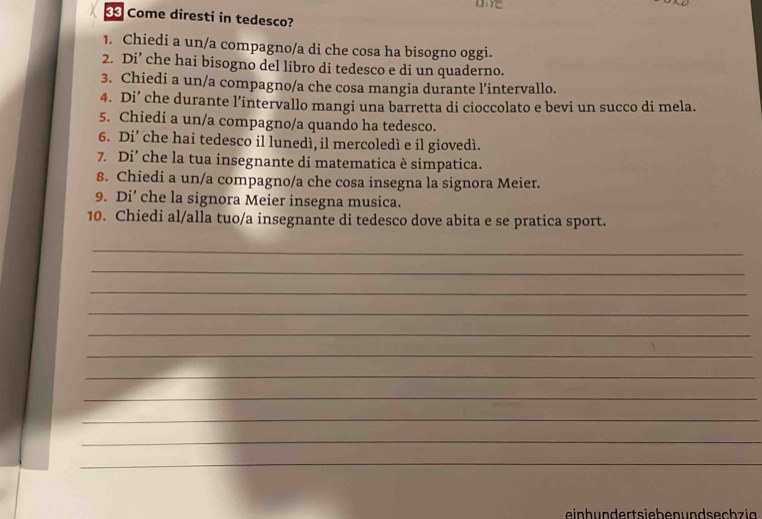 Come diresti in tedesco? 
1. Chiedi a un/a compagno/a di che cosa ha bisogno oggi. 
2. Di’ che hai bisogno del libro di tedesco e di un quaderno. 
3. Chiedi a un/a compagno/a che cosa mangia durante l’intervallo. 
4. Di’ che durante l’intervallo mangi una barretta di cioccolato e bevi un succo di mela. 
5. Chiedi a un/a compagno/a quando ha tedesco. 
6. Di’ che hai tedesco il lunedì, il mercoledì e il giovedì. 
7. Di’ che la tua insegnante di matematica è simpatica. 
8. Chiedi a un/a compagno/a che cosa insegna la signora Meier. 
9. Di’ che la signora Meier insegna musica. 
10. Chiedi al/alla tuo/a insegnante di tedesco dove abita e se pratica sport. 
_ 
_ 
_ 
_ 
_ 
_ 
_ 
_ 
_ 
_ 
_ 
ein h un dert siebe n un d sech zi