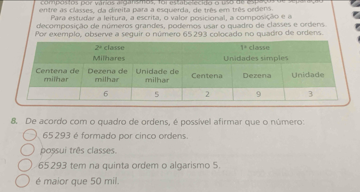 compostos por vários algarismos, foi estabelecido o uso de espaços de separação
entre as classes, da direita para a esquerda, de três em três ordens.
Para estudar a leitura, a escrita, o valor posicional, a composição e a
decomposição de números grandes, podemos usar o quadro de classes e ordens.
Por exemplo, observe a seguir o número 65293 colocado no quadro de ordens.
8. De acordo com o quadro de ordens, é possível afirmar que o número:
65293 é formado por cinco ordens.
possui três classes.
65293 tem na quinta ordem o algarismo 5.
é maior que 50 mil.