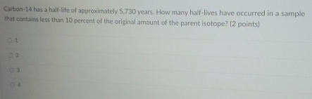 Carbon-14 has a half-life of approximately 5,730 years. How many half-lives have occurred in a sample
that contains less than 10 percent of the original amount of the parent isotope? (2 points)
1
2
3
4