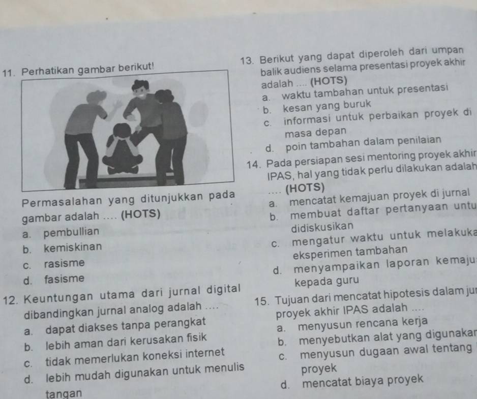 Perhatikan gambar berikut! 13. Berikut yang dapat diperoleh dari umpan
balik audiens selama presentasi proyek akhir
adalah .... (HOTS)
a. waktu tambahan untuk presentasi
b. kesan yang buruk
c. informasi untuk perbaikan proyek di
masa depan
d. poin tambahan dalam penilaian
4. Pada persiapan sesi mentoring proyek akhir
IPAS, hal yang tidak perlu dilakukan adalah
Permasalahan yang ditunjukkan pa ... (HOTS)
gambar adalah ... (HOTS) a. mencatat kemajuan proyek di jurnal
a. pembullian b. membuat daftar pertanyaan untu
didiskusikan
b. kemiskinan
c. mengatur waktu untuk melakuka
eksperimen tambahan
c. rasisme
d. menyampaikan laporan kemaju
d. fasisme
kepada guru
12. Keuntungan utama dari jurnal digital 15. Tujuan dari mencatat hipotesis dalam jur
dibandingkan jurnal analog adalah ....
a. dapat diakses tanpa perangkat proyek akhir IPAS adalah ....
b. lebih aman dari kerusakan fisik a. menyusun rencana kerja
b. menyebutkan alat yang digunakar
c. tidak memerlukan koneksi internet
c. menyusun dugaan awal tentang
d. lebih mudah digunakan untuk menulis
proyek
tangan d. mencatat biaya proyek