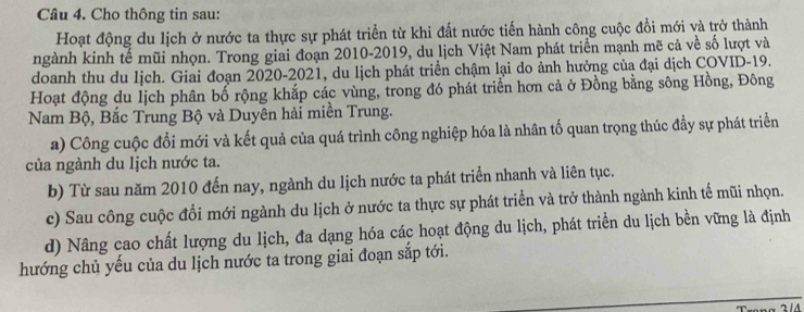 Cho thông tin sau: 
Hoạt động du lịch ở nước ta thực sự phát triển từ khi đất nước tiến hành công cuộc đổi mới và trở thành 
ngành kinh tế mũi nhọn. Trong giai đoạn 2010-2019, du lịch Việt Nam phát triển mạnh mẽ cả về số lượt và 
doanh thu du lịch. Giai đoạn 2020-2021, du lịch phát triển chậm lại do ảnh hưởng của đại dịch COVID-19. 
Hoạt động du lịch phân bố rộng khắp các vùng, trong đó phát triển hơn cả ở Đồng bằng sông Hồng, Đông 
Nam Bộ, Bắc Trung Bộ và Duyên hải miền Trung. 
a) Công cuộc đổi mới và kết quả của quá trình công nghiệp hóa là nhân tố quan trọng thúc đầy sự phát triển 
của ngành du lịch nước ta. 
b) Từ sau năm 2010 đến nay, ngành du lịch nước ta phát triển nhanh và liên tục. 
c) Sau công cuộc đổi mới ngành du lịch ở nước ta thực sự phát triển và trở thành ngành kinh tế mũi nhọn. 
d) Nâng cao chất lượng du lịch, đa dạng hóa các hoạt động du lịch, phát triển du lịch bền vững là định 
hướng chủ yếu của du lịch nước ta trong giai đoạn sắp tới.