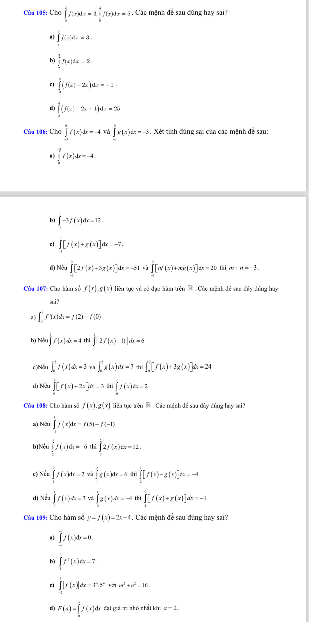 Cho ∈tlimits _0^(2f(x)dx=3,∈tlimits _0^3f(x)dx=5. Các mệnh đề sau đúng hay sai?
a) ∈tlimits _2^0f(x)dx=3.
b) ∈tlimits _2^3f(x)dx=2.
c) ∈tlimits _0^2(f(x)-2x)dx=-1.
d) ∈tlimits _2^3(f(x)-2x+1)dx=25
Câu 106: Cho ∈tlimits _(-3)^0f(x)dx=-4 và ∈tlimits _(-3)^0g(x)dx=-3. Xét tính đúng sai của các mệnh đề sau:
a) ∈tlimits _0^(-3)f(x)dx=-4.
b) ∈tlimits _(-3)^0-3f(x)dx=12.
c) ∈tlimits _(-3)^0[f(x)+g(x)]dx=-7.
d) Nếu ∈tlimits _(-1)^0[2f(x)+3g(x)]dx=-51 và ∈tlimits _(-3)^0[nf(x)+mg(x)]dx=20 thì m+n=-3.
Câu 107: Cho hàm số f(x),g(x) liên tục và có đạo hàm trên R . Các mệnh đề sau đây đúng hay
sai?
a) ∈t _0^2f'(x)dx=f(2)-f(0)
b) Nếu 1∈tlimits _0^2f(x)dx=4 thì ∈tlimits _0^2[2f(x)-1)]dx=6
1
c)Nếu ∈t _0^2f(x)dx=3 và ∈t _0^2g(x)dx=7 thì ∈t _0^2[f(x)+3g(x)]dx=24
d) Nếu ∈tlimits _0^1[f(x)+2x]dx=3 thì ∈tlimits _0^1f(x)dx=2
Câu 108: Cho hàm số f(x),g(x) liên tục trên R . Các mệnh đề sau đây đúng hay sai?
a) Nếu ∈tlimits _(-1)^5f(x)dx=f(5)-f(-1)
b)Nếu ∈tlimits _2^3f(x)dx=-6thi i∈tlimits _3^22f(x)dx=12.
c) Nếu ∈tlimits _1^2f(x)dx=2va∈tlimits _1^2g(x)dx=6 thì ∈tlimits _2^1[f(x)-g(x)]dx=-4
d) Nếu ∈tlimits _0^1f(x)dx=3 và ∈tlimits _0^1g(x)dx=-4 thì ∈tlimits _1^0[f(x)+g(x)]dx=-1
Câu 109: Cho hàm số y=f(x)=2x-4. Các mệnh đề sau đúng hay sai?
a) ∈tlimits _(-2)^(-2)f(x)dx=0.
b) ∈tlimits _1^4f^2)(x)dx=7.
c) ∈tlimits _(-2)^5|f(x)|dx=3^m.5^nvoim^2+n^2=16.
d) F(a)=∈tlimits _0^af(x)sigma dx đạt giá trị nhỏ nhất khi a=2.