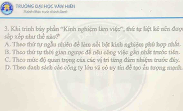 Trường đại Học Văn Hiến
Thành Nhận tuớc thành Danh
3. Khi trình bày phần “Kinh nghiệm làm việc”, thứ tự liệt kê nên được
sắp xếp như thế nào?
A. Theo thứ tự ngẫu nhiên để làm nổi bật kinh nghiệm phủ hợp nhất.
B. Theo thứ tự thời gian ngược để nêu công việc gần nhất trước tiên.
C. Theo mức độ quan trọng của các vị trí từng đảm nhiệm trước đây.
D. Theo danh sách các công ty lớn và có uy tín để tạo ấn tượng mạnh.